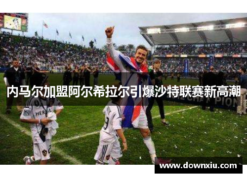 内马尔加盟阿尔希拉尔引爆沙特联赛新高潮